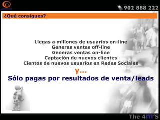 ¿Qué consigues?




          Llegas a millones de usuarios on-line
                 Generas ventas off-line
                 Generas ventas on-line
              Captación de nuevos clientes
      Cientos de nuevos usuarios en Redes Sociales
                         y…
 Sólo pagas por resultados de venta/leads
 