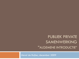 PUBLIEK PRIVATE SAMENWERKING “ ALGEMENE INTRODUCTIE” Merel de Ruijter, december 2009 