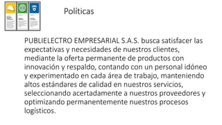 Políticas
PUBLIELECTRO EMPRESARIAL S.A.S. busca satisfacer las
expectativas y necesidades de nuestros clientes,
mediante la oferta permanente de productos con
innovación y respaldo, contando con un personal idóneo
y experimentado en cada área de trabajo, manteniendo
altos estándares de calidad en nuestros servicios,
seleccionando acertadamente a nuestros proveedores y
optimizando permanentemente nuestros procesos
logísticos.
 