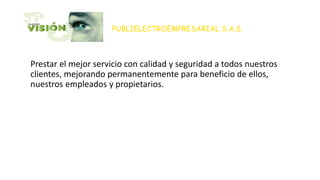 PUBLIELECTROEMPRESARIAL S.A.S.
• Para el 2015, será reconocida como una empresa de alto
Prestar el mejor servicio con calidad y seguridad a todos nuestros
clientes, mejorando permanentemente para beneficio de ellos,
nuestros empleados y propietarios.
• s eléctricos y afines, ampliando su presencia en varias ciudades
del país. Establecerá relaciones a largo plazo con sus clientes,
colaboradores y proveedores, para garantizar un crecimiento
constante en infraestructura y n mejoramiento continuo en sus
servicios, recursos y rentabilidad.
 