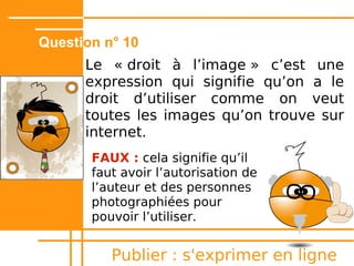 Question n° 5
      Creative Commons, ça veut dire
      gratuit.

       Faux : Le logo Creative Commons
       permet de connaître les conditions
       d'utilisation décidées par l'auteur.
       Tu peux toi aussi l'utiliser pour tes
       œuvres.




           Publier : s'exprimer en ligne
 