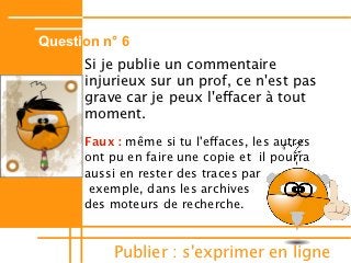 Question n° 6
      Si je publie un commentaire
      injurieux sur un prof, ce n'est pas
      grave car je peux l'efacer à tout
      moment.
      Faux : même si tu l'efaces, les autres
      ont pu en faire une copie et il pourra
      aussi en rester des traces par
       exemple, dans les archives
      des moteurs de recherche.



          Publier : s'exprimer en ligne
 