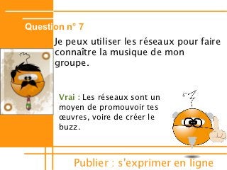 Question n° 7
      Je peux utiliser les réseaux pour faire
      connaître la musique de mon
      groupe.


       Vrai : Les réseaux sont un
       moyen de promouvoir tes
       œuvres, voire de créer le
       buzz.



          Publier : s'exprimer en ligne
 