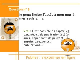 Question n° 8
      Je peux limiter l'accès à mon mur à
      mes seuls amis.


         Vrai : Il est possible d'adapter les
         paramètres de publication à tes
         amis. Cependant, ils peuvent
         ensuite partager tes
         publications...



          Publier : s'exprimer en ligne
 