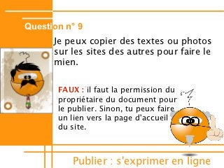 Question n° 9
      Je peux copier des textes ou photos
      sur les sites des autres pour faire le
      mien.


       FAUX : il faut la permission du
       propriétaire du document pour
       le publier. Sinon, tu peux faire
       un lien vers la page d'accueil
       du site.



          Publier : s'exprimer en ligne
 