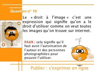 Question n° 10
      Le « droit à lʼimage » cʼest une
      expression qui signife quʼon a le
      droit dʼutiliser comme on veut toutes
      les images quʼon trouve sur internet.

       FAUX : cela signife quʼil
       faut avoir lʼautorisation de
       lʼauteur et des personnes
       photographiées pour
       pouvoir lʼutiliser.


           Publier : s'exprimer en ligne
 