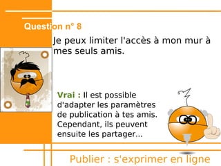 Question n° 4
      C'est mieux d'être anonyme lorsque
      je publie une vidéo sur un site de
      partage ?


       Faux : signer ses œuvres,
       même avec un pseudo, permet
       d'en revendiquer la paternité et
       de se créer une identité
       numérique.


          Publier : s'exprimer en ligne
 