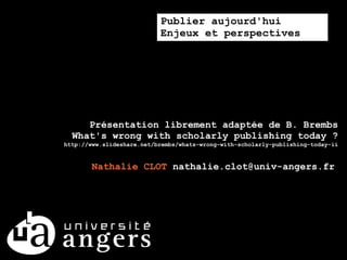 Publier aujourd'hui
                           Enjeux et perspectives




     Présentation librement adaptée de B. Brembs
  What's wrong with scholarly publishing today ?
http://www.slideshare.net/brembs/whats-wrong-with-scholarly-publishing-today-ii


       Nathalie CLOT nathalie.clot@univ-angers.fr
 
