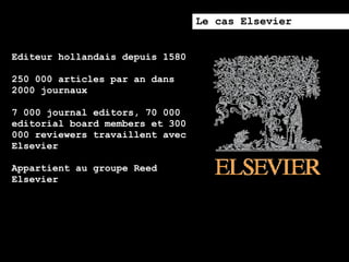 Le cas Elsevier


Editeur hollandais depuis 1580

250 000 articles par an dans
2000 journaux

7 000 journal editors, 70 000
editorial board members et 300
000 reviewers travaillent avec
Elsevier

Appartient au groupe Reed
Elsevier
 