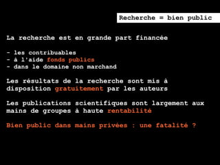 Recherche = bien public

La recherche est en grande part financée

- les contribuables
- à l'aide fonds publics
- dans le domaine non marchand

Les résultats de la recherche sont mis à
disposition gratuitement par les auteurs

Les publications scientifiques sont largement aux
mains de groupes à haute rentabilité

Bien public dans mains privées : une fatalité ?
 