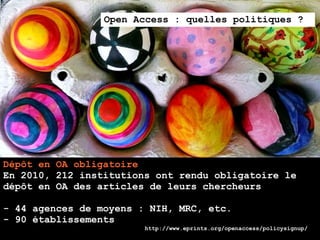 Open Access : quelles politiques ?




Dépôt en OA obligatoire
En 2010, 212 institutions ont rendu obligatoire le
dépôt en OA des articles de leurs chercheurs

- 44 agences de moyens : NIH, MRC, etc.
- 90 établissements
                        http://www.eprints.org/openaccess/policysignup/
 