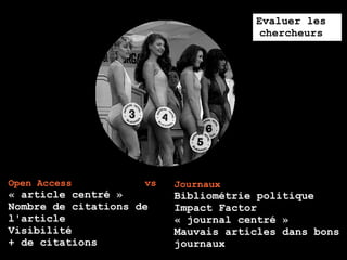 Evaluer les
                                       chercheurs




Open Access          vs   Journaux
« article centré »        Bibliométrie politique
Nombre de citations de    Impact Factor
l'article                 « journal centré »
Visibilité                Mauvais articles dans bons
+ de citations            journaux
 