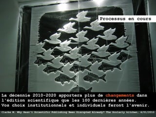 Processus en cours




La décennie 2010-2020 apportera plus de changements dans
l'édition scientifique que les 100 dernières années.
Vos choix institutionnels et individuels feront l'avenir.
Clarke M. Why Hasn’t Scientific Publishing Been Disrupted Already? The Scolarly kitchen, 4/01/2010
 