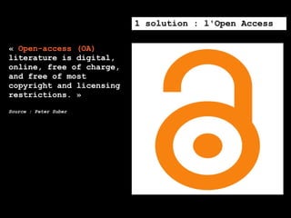1 solution : l'Open Access

« Open-access (OA)
literature is digital,
online, free of charge,
and free of most
copyright and licensing
restrictions. »
Source : Peter Suber
 