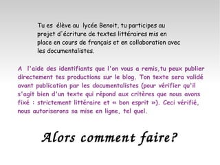Tu es  élève au  lycée Benoit, tu participes au projet d'écriture de textes littéraires mis en place en cours de français et en collaboration avec les documentalistes.  A  l'aide des identifiants que l'on vous a remis,tu peux publier directement tes productions sur le blog. Ton texte sera validé avant publication par les documentalistes (pour vérifier qu'il s'agit bien d'un texte qui répond aux critères que nous avons fixé : strictement littéraire et « bon esprit »). Ceci vérifié, nous autoriserons sa mise en ligne, tel quel. Alors comment faire? 
