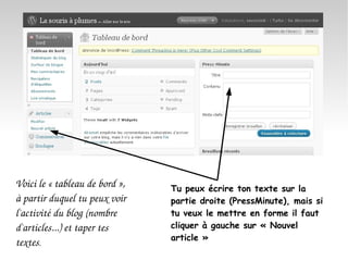 Voici le « tableau de bord », à partir duquel tu peux voir l'activité du blog (nombre d'articles...) et taper tes textes . Tu peux écrire ton texte sur la partie droite (PressMinute), mais si tu veux le mettre en forme il faut cliquer à gauche sur « Nouvel article » 