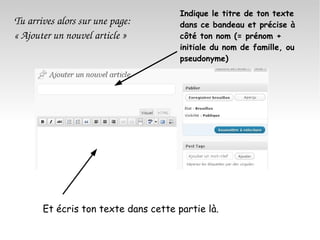 Tu arrives alors sur une page: « Ajouter un nouvel article » Indique le titre de ton texte dans ce bandeau et précise à côté ton nom (= prénom + initiale du nom de famille, ou pseudonyme) Et écris ton texte dans cette partie là. 