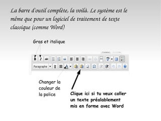 La barre d'outil complète, la voilà. Le système est le même que pour un logiciel de traitement de texte classique (comme Word) Gras et italique Changer la couleur de la police Clique ici si tu veux coller un texte préalablement mis en forme avec Word 