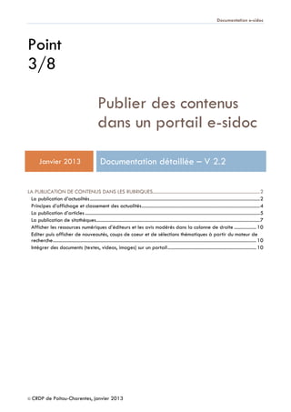 Documentation e-sidoc
© CRDP de Poitou-Charentes, janvier 2013
Point
3/8
Publier des contenus
dans un portail e-sidoc
Janvier 2013 Documentation détaillée – V 2.2
LA PUBLICATION DE CONTENUS DANS LES RUBRIQUES.......................................................................................2
La publication d’actualités..........................................................................................................................................2
Principes d’affichage et classement des actualités................................................................................................4
La publication d’articles..............................................................................................................................................5
La publication de sitothèques.....................................................................................................................................7
Afficher les ressources numériques d’éditeurs et les avis modérés dans la colonne de droite ..................10
Editer puis afficher de nouveautés, coups de coeur et de sélections thématiques à partir du moteur de
recherche.....................................................................................................................................................................10
Intégrer des documents (textes, videos, images) sur un portail........................................................................10
 