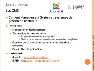 LES SUPPORTS
Les CMS
 Content Management Systems : systèmes de
gestion de contenus
 Principes :
 Nécessite un hébergement
 Séparation forme / contenu
 Stockage du contenu dans une BDD
 Gestion de la mise en page distincte (squelettes / templates)
 Gestion de plusieurs utilisateurs avec des droits
associés
 Front office / back office
 Exemples :
 Joomla : www.collegesisley.fr
 SPIP : http://bcdi1.crdp-creteil.fr/clemi/
FormationClassesàPEM–3/10/2013–P.LeDûs
 