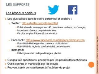 LES SUPPORTS
Les réseaux sociaux
 Les plus utilisés dans le cadre personnel et scolaire :
 Twitter : https://twitter.com/clemicreteil
 Publication de messages en 140 caractères, de liens ou d’images
 Importants réseaux de professionnels
 De plus en plus fréquenté par les ados
 Facebook : https://www.facebook.com/blaisecendrarssevran
 Possibilité d’héberger des contenus multimédias
 Possibilité de régler la confidentialité des contenus
 Instagram
 Hébergement et partage d’images, photos
 Usages très spécifiques, encadrés par les possibilités techniques
 Outils connus et manipulés par les élèves
 Peuvent servir ponctuellement à l’intérieur du projet
FormationClassesàPEM–3/10/2013–P.LeDûs
 
