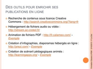 DES OUTILS POUR ENRICHIR SES
PUBLICATIONS EN LIGNE
 Recherche de contenus sous licence Creative
Commons : http://search.creativecommons.org/?lang=fr
 Hébergement de fichiers audio ou vidéo :
http://stream.ac-creteil.fr/
 Animation de fichiers PDF : http://fr.calameo.com/ -
Exemple
 Création d’infographies, diaporamas hébergés en ligne :
http://prezi.com/ - Exemple
 Création de scénarii pédagogiques animés :
http://learningapps.org/ - Exemple
FormationClassesàPEM–3/10/2013–P.LeDûs
 