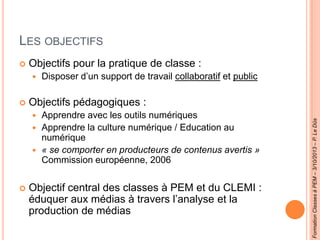 LES OBJECTIFS
 Objectifs pour la pratique de classe :
 Disposer d’un support de travail collaboratif et public
 Objectifs pédagogiques :
 Apprendre avec les outils numériques
 Apprendre la culture numérique / Education au
numérique
 « se comporter en producteurs de contenus avertis »
Commission européenne, 2006
 Objectif central des classes à PEM et du CLEMI :
éduquer aux médias à travers l’analyse et la
production de médias
FormationClassesàPEM–3/10/2013–P.LeDûs
 