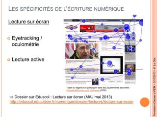 LES SPÉCIFICITÉS DE L’ÉCRITURE NUMÉRIQUE
Lecture sur écran
 Eyetracking /
oculométrie
 Lecture active
Dossier sur Eduscol : Lecture sur écran (MAJ mai 2013)
http://eduscol.education.fr/numerique/dossier/lectures/lecture-sur-ecran
FormationClassesàPEM–3/10/2013–P.LeDûs
Trajet du regard d’un participant dans les 20 premières secondes –
Enquête IAFactory pour Libération (2008)
 