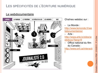 LES SPÉCIFICITÉS DE L’ÉCRITURE NUMÉRIQUE
Le webdocumentaire
Chaînes webdoc sur :
- Le Monde :
http://www.lemonde.fr/we
bdocumentaires/
- Arte :
http://www.arte.tv/sites/w
ebdocs/?lang=fr
- Office national du film
du Canada :
http://www.onf.ca/interacti
f
FormationClassesàPEM–3/10/2013–P.LeDûs
 