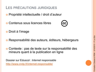 LES PRÉCAUTIONS JURIDIQUES
 Propriété intellectuelle / droit d’auteur
 Contenus sous licences libres
 Droit à l’image
 Responsabilité des auteurs, éditeurs, hébergeurs
 Contexte : pas de texte sur la responsabilité des
mineurs quant à la publication en ligne
Dossier sur Eduscol : Internet responsable
http://www.cndp.fr/internet-responsable/
FormationClassesàPEM–3/10/2013–P.LeDûs
 