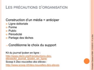 LES PRÉCAUTIONS D’ORGANISATION
Construction d’un média = anticiper
 Ligne éditoriale
 Forme
 Public
 Périodicité
 Partage des tâches
Conditionne le choix du support
Kit du journal lycéen en ligne :
http://www.clemi.org/fr/productions-des-
eleves/kit_journal_lyceen_en_ligne/
Scoop it Des nouvelles des élèves :
http://www.scoop.it/t/des-nouvelles-des-eleves
FormationClassesàPEM–3/10/2013–P.LeDûs
 