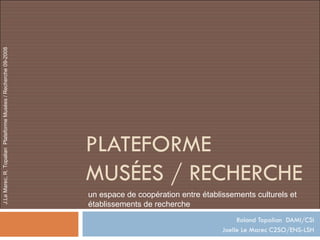 PLATEFORME  MUSÉES / RECHERCHE Roland Topalian  DAMI/CSI Joelle Le Marec C2SO/ENS-LSH un espace de coopération entre établissements culturels et établissements de recherche 