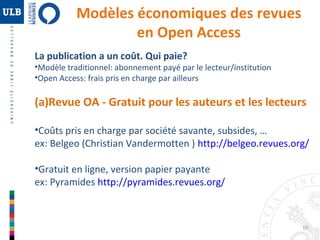 10 
Modèles économiques des revues 
en Open Access 
La publication a un coût. Qui paie? 
•Modèle traditionnel: abonnement payé par le lecteur/institution 
•Open Access: frais pris en charge par ailleurs 
(a)Revue OA - Gratuit pour les auteurs et les lecteurs 
•Coûts pris en charge par société savante, subsides, … 
ex: Belgeo (Christian Vandermotten ) http://belgeo.revues.org/ 
•Gratuit en ligne, version papier payante 
ex: Pyramides http://pyramides.revues.org/ 
 