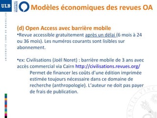 Modèles économiques des revues OA 
13 
(d) Open Access avec barrière mobile 
•Revue accessible gratuitement après un délai (6 mois à 24 
ou 36 mois). Les numéros courants sont lisibles sur 
abonnement. 
•ex: Civilisations (Joël Noret) : barrière mobile de 3 ans avec 
accès commercial via Cairn http://civilisations.revues.org/ 
Permet de financer les coûts d’une édition imprimée 
estimée toujours nécessaire dans ce domaine de 
recherche (anthropologie). L’auteur ne doit pas payer 
de frais de publication. 
 