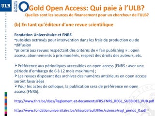 Gold Open Access: Qui paie à l’ULB? 
Quelles sont les sources de financement pour un chercheur de l’ULB? 
(b) En tant qu’éditeur d’une revue scientifique 
Fondation Universitaire et FNRS 
•subsides octroyés pour intervention dans les frais de production ou de 
•diffusion 
•priorité aux revues respectant des critères de « fair publishing » : open 
access, abonnements à prix modérés, respect des droits des auteurs, etc. 
Préférence aux périodiques accessibles en open access (FNRS : avec une 
période d’embargo de 6 à 12 mois maximum) ; 
Les revues disposant des archives des numéros antérieurs en open access 
seront favorisées 
Pour les actes de colloque, la publication sera de préférence en open 
access (FNRS). 
http://www.fnrs.be/docs/Reglement-et-documents/FRS-FNRS_REGL_SUBSIDES_PUB.pdf 
15 
http://www.fondationuniversitaire.be/sites/default/files/science/regl_period_0.pdf 
 