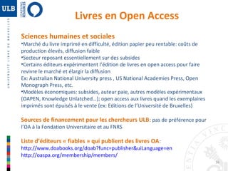 16 
Livres en Open Access 
Sciences humaines et sociales 
•Marché du livre imprimé en difficulté, édition papier peu rentable: coûts de 
production élevés, diffusion faible 
•Secteur reposant essentiellement sur des subsides 
•Certains éditeurs expérimentent l’édition de livres en open access pour faire 
revivre le marché et élargir la diffusion 
Ex: Australian National University press , US National Academies Press, Open 
Monograph Press, etc. 
•Modèles économiques: subsides, auteur paie, autres modèles expérimentaux 
(OAPEN, Knowledge Unlatched…); open access aux livres quand les exemplaires 
imprimés sont épuisés à le vente (ex: Editions de l’Université de Bruxelles) 
Sources de financement pour les chercheurs ULB: pas de préférence pour 
l’OA à la Fondation Universitaire et au FNRS 
Liste d’éditeurs « fiables » qui publient des livres OA: 
http://www.doabooks.org/doab?func=publisher&uiLanguage=en 
http://oaspa.org/membership/members/ 
 