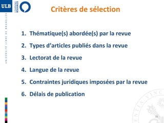 18 
Critères de sélection 
1. Thématique(s) abordée(s) par la revue 
2. Types d’articles publiés dans la revue 
3. Lectorat de la revue 
4. Langue de la revue 
5. Contraintes juridiques imposées par la revue 
6. Délais de publication 
 