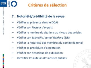 19 
Critères de sélection 
7. Notoriété/crédibilité de la revue 
– Vérifier sa présence dans le DOAJ 
– Vérifier son Facteur d’Impact 
– Vérifier le nombre de citations au niveau des articles 
– Vérifier son Scientific Journal Ranking (SJR) 
– Vérifier la notoriété des membres du comité éditorial 
– Vérifier sa procédure d’acceptation 
– Vérifier son historique de publication 
– Identifier les auteurs des articles publiés 
 
