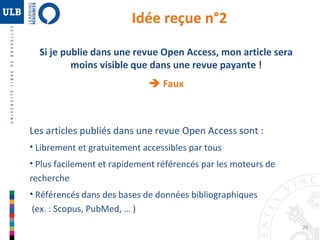 29 
Idée reçue n°2 
Si je publie dans une revue Open Access, mon article sera 
moins visible que dans une revue payante ! 
 Faux 
Les articles publiés dans une revue Open Access sont : 
• Librement et gratuitement accessibles par tous 
• Plus facilement et rapidement référencés par les moteurs de 
recherche 
• Référencés dans des bases de données bibliographiques 
(ex. : Scopus, PubMed, … ) 
 