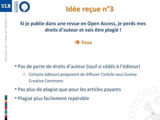 30 
Idée reçue n°3 
Si je publie dans une revue en Open Access, je perds mes 
droits d’auteur et vais être plagié ! 
 Faux 
• Pas de perte de droits d’auteur (sauf si cédés à l’éditeur) 
o Certains éditeurs proposent de diffuser l’article sous license 
Creative Commons 
• Pas plus de plagiat que pour les articles payants 
• Plagiat plus facilement repérable 
 