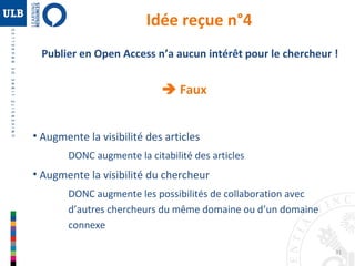 Publier en Open Access n’a aucun intérêt pour le chercheur ! 
31 
Idée reçue n°4 
 Faux 
• Augmente la visibilité des articles 
DONC augmente la citabilité des articles 
• Augmente la visibilité du chercheur 
DONC augmente les possibilités de collaboration avec 
d’autres chercheurs du même domaine ou d’un domaine 
connexe 
 