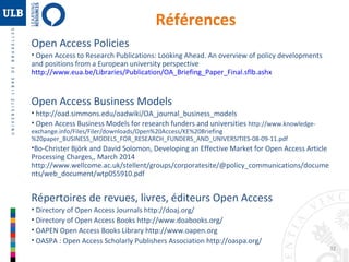 32 
Références 
Open Access Policies 
• Open Access to Research Publications: Looking Ahead. An overview of policy developments 
and positions from a European university perspective 
http://www.eua.be/Libraries/Publication/OA_Briefing_Paper_Final.sflb.ashx 
Open Access Business Models 
• http://oad.simmons.edu/oadwiki/OA_journal_business_models 
• Open Access Business Models for research funders and universities http://www.knowledge-exchange. 
info/Files/Filer/downloads/Open%20Access/KE%20Briefing 
%20paper_BUSINESS_MODELS_FOR_RESEARCH_FUNDERS_AND_UNIVERSITIES-08-09-11.pdf 
•Bo-Christer Björk and David Solomon, Developing an Effective Market for Open Access Article 
Processing Charges,, March 2014 
http://www.wellcome.ac.uk/stellent/groups/corporatesite/@policy_communications/docume 
nts/web_document/wtp055910.pdf 
Répertoires de revues, livres, éditeurs Open Access 
• Directory of Open Access Journals http://doaj.org/ 
• Directory of Open Access Books http://www.doabooks.org/ 
• OAPEN Open Access Books Library http://www.oapen.org 
• OASPA : Open Access Scholarly Publishers Association http://oaspa.org/ 
 