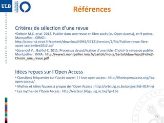 33 
Références 
Critères de sélection d’une revue 
•Deboin M.C. et al. 2012. Publier dans une revue en libre accès (ou Open Access), en 9 points. 
Montpellier : CIRAD : 
http://coop-ist.cirad.fr/content/download/4941/37121/version/2/file/Publier-revue-libre-acces- 
septembre2012.pdf 
•Garandel V. , Batifol C. 2011. Processus de publication d’unarticle -Choisir la revue où publier. 
Montpellier : INRA : http://www1.montpellier.inra.fr/bartoli/moisa/bartoli/download/Fiche2- 
Choisir_une_revue.pdf 
Idées reçues sur l’Open Access 
• Questions fréquentes sur l’accès ouvert | I love open access : http://iloveopenaccess.org/faq-open- 
access/ 
• Mythes et idées fausses à propos de l’Open Access : http://orbi.ulg.ac.be/project?id=01#myt 
• Les mythes de l’Open Access : http://recteur.blogs.ulg.ac.be/?p=156 
 