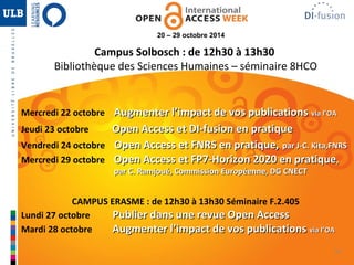 34 
20 – 29 octobre 2014 
Campus Solbosch : de 12h30 à 13h30 
Bibliothèque des Sciences Humaines – séminaire 8HCO 
Mercredi 22 octobre AAuuggmmeenntteerr ll’’iimmppaacctt ddee vvooss ppuubblliiccaattiioonnss vviiaa ll’’OOAA 
Jeudi 23 octobre OOppeenn AAcccceessss eett DDII--ffuussiioonn eenn pprraattiiqquuee 
Vendredi 24 octobre OOppeenn AAcccceessss eett FFNNRRSS eenn pprraattiiqquuee,, ppaarr JJ--CC.. KKiittaa,,FFNNRRSS 
Mercredi 29 octobre OOppeenn AAcccceessss eett FFPP77--HHoorriizzoonn 22002200 eenn pprraattiiqquuee,, 
ppaarr CC.. RRaammjjoouuéé,, CCoommmmiissssiioonn EEuurrooppééeennnnee,, DDGG CCNNEECCTT 
CAMPUS ERASME : de 12h30 à 13h30 Séminaire F.2.405 
Lundi 27 octobre PPuubblliieerr ddaannss uunnee rreevvuuee OOppeenn AAcccceessss 
Mardi 28 octobre AAuuggmmeenntteerr ll’’iimmppaacctt ddee vvooss ppuubblliiccaattiioonnss vviiaa ll’’OOAA 
 