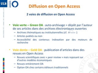 4 
Diffusion en Open Access 
2 voies de diffusion en Open Access 
• Voie verte – Green OA : auto-archivage = dépôt par l’auteur 
de ses articles dans des archives électroniques ouvertes 
– Archives thématiques ou institutionnelles (cf. ) 
– Articles publiés ou non 
– Accessibilité des contenus: indexation par des moteurs de 
recherche 
• Voie dorée – Gold OA : publication d’articles dans des 
revues en Open Access 
– Revues scientifiques avec « peer review » mais reposant sur 
d’autres modèles économiques 
– Revues entièrement OA 
– Option OA chez certains éditeurs traditionnels 
 