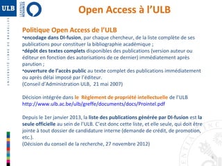 5 
Open Access à l’ULB 
Politique Open Access de l’ULB 
•encodage dans DI-fusion, par chaque chercheur, de la liste complète de ses 
publications pour constituer la bibliographie académique ; 
•dépôt des textes complets disponibles des publications (version auteur ou 
éditeur en fonction des autorisations de ce dernier) immédiatement après 
parution ; 
•ouverture de l’accès public au texte complet des publications immédiatement 
ou après délai imposé par l’éditeur. 
(Conseil d’Administration ULB, 21 mai 2007) 
Décision intégrée dans le Règlement de propriété intellectuelle de l’ULB 
http://www.ulb.ac.be/ulb/greffe/documents/docs/Prointel.pdf 
Depuis le 1er janvier 2013, la liste des publications générée par DI-fusion est la 
seule officielle au sein de l’ULB. C’est donc cette liste, et elle seule, qui doit être 
jointe à tout dossier de candidature interne (demande de crédit, de promotion, 
etc.). 
(Décision du conseil de la recherche, 27 novembre 2012) 
 