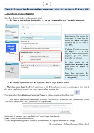 10

Etape 4 – Rajouter des documents (lien, image, son, vidéo, exercice interactif) à un article

1 – Rajouter un lien ou un hyperlien

Il y a deux façons d’insérer un lien dans un article :
      La façon la plus facile est de compléter la case qui correspond lorsque l’on rédige son article.




                                                                                    Pour faire un lien vers un site
                                                                                    intéressant, il vous faut lui
                                                                                    mettre un « Titre » et copier
                                                                                    l’adresse de ce site dans la
                                                                                    case URL.

                                                                                    L’adresse d’un site commence
                                                                                    par http://....... et se situe
                                                                                    toujours en haut du navigateur
                                                                                    (logiciel) que vous utilisez
                                                                                    pour aller sur Internet.

                                                                                    Le plus simple est de
                                                                                    copier/coller l’adresse URL
                                                                                    pour éviter les erreurs de
                                                                                    recopiage.

                                                                                    Pour finir, enregistrer les
                                                                                    modifications en cliquant sur
                                                                                    « Enregistrer ».

    La seconde façon est de faire des hyperliens dans le corps de votre article

    Qu’est-ce qu’un hyperlien ? Un hyperlien est le fait de transformer un mot ou une image en lien. C'est-à-
dire que si on clique sur ce mot/cette image on se rend sur un autre site.


Pour faire cela, il faut sélectionner le mot ou l’image et cliquer ensuite sur l’outil suivant :

      Une fenêtre apparaît et vous demande de donner l’adresse URL du site que vous voulez mettre en lien.
Vous devez copier/coller l’URL dans la case et cliquer sur OK.




Maintenant, le mot que vous avez choisi (ou l’image) apparaissent ainsi :
[Texte ->http://adresseurldusitechoisi/]
Si vous enregistrez vous pourrez tester si le lien fonctionne en cliquant sur le mot ou l’image.
                                                              Christine Fiasson - Collège Germaine Tillion - Lardy
 