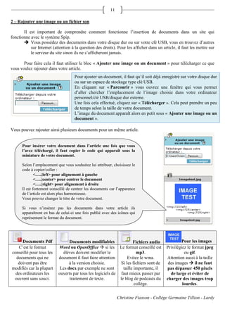 11

2 – Rajouter une image ou un fichier son

       Il est important de comprendre comment fonctionne l’insertion de documents dans un site qui
fonctionne avec le système Spip.
        Vous possédez des documents dans votre disque dur ou sur votre clé USB, vous en trouvez d’autres
           sur Internet (attention à la question des droits). Pour les afficher dans un article, il faut les mettre sur
           le serveur du site sinon ils ne s’afficheront jamais.

       Pour faire cela il faut utiliser le bloc « Ajouter une image ou un document » pour télécharger ce que
vous voulez rajouter dans votre article.
                                     Pour ajouter un document, il faut qu’il soit déjà enregistré sur votre disque dur
                                     ou sur un espace de stockage type clé USB.
                                     En cliquant sur « Parcourir » vous ouvrez une fenêtre qui vous permet
                                     d’aller chercher l’emplacement de l’image choisie dans votre ordinateur
                                     personnel/clé USB/disque dur externe.
                                     Une fois cela effectué, cliquez sur « Télécharger ». Cela peut prendre un peu
                                     de temps selon la taille de votre document.
                                     L’image du document apparaît alors en petit sous « Ajouter une image ou un
                                     document ».

Vous pouvez rajouter ainsi plusieurs documents pour un même article.


      Pour insérer votre document dans l’article une fois que vous
      l’avez téléchargé, il faut copier le code qui apparaît sous la
      miniature de votre document.

      Selon l’emplacement que vous souhaitez lui attribuer, choisissez le
      code à copier/coller :
              <…..|left> pour alignement à gauche
              <…..|center> pour centrer le document
              <…..|right> pour alignement à droite
      Il est fortement conseillé de centrer les documents car l’apparence
      de l’article est alors plus harmonieuse.
      Vous pouvez changer le titre de votre document.

      Si vous n’insérez pas les documents dans votre article ils
      apparaîtront en bas de celui-ci une fois publié avec des icônes qui
      représentent le format du document.




      Documents Pdf              Documents modifiables               Fichiers audio                 Pour les images
    C’est le format        Word ou OpenOffice  si les Le format conseillé est             Privilégiez le format jpeg
conseillé pour tous les      élèves doivent modifier le                mp3.                          ou gif.
  documents qui ne         document il faut faire attention       Evitez le wma.           Attention aussi à la taille
   doivent pas être              à la version choisie.        Si les fichiers sont de       des images  il ne faut
modifiés car la plupart     Les docx par exemple ne sont       taille importante, il       pas dépasser 450 pixels
  des ordinateurs les      ouverts par tous les logiciels de faut mieux passer par           de large et éviter de
 ouvrent sans souci.             traitement de texte.        le blog de podcasts du        charger des images trop
                                                                      collège.                      lourdes.


                                                               Christine Fiasson - Collège Germaine Tillion - Lardy
 