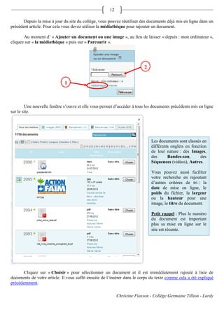 12

       Depuis la mise à jour du site du collège, vous pouvez réutiliser des documents déjà mis en ligne dans un
précédent article. Pour cela vous devez utiliser la médiathèque pour rajouter un document.

       Au moment d’ « Ajouter un document ou une image », au lieu de laisser « depuis : mon ordinateur »,
cliquez sur « la médiathèque » puis sur « Parcourir ».




                                                                          2

                             1



        Une nouvelle fenêtre s’ouvre et elle vous permet d’accéder à tous les documents précédents mis en ligne
sur le site.




                                                                              Les documents sont classés en
                                                                              différents onglets en fonction
                                                                              de leur nature : des Images,
                                                                              des      Bandes-son,       des
                                                                              Séquences (vidéos), Autres.

                                                                              Vous pouvez aussi faciliter
                                                                              votre recherche en rajoutant
                                                                              d’autres critères de tri : la
                                                                              date de mise en ligne, le
                                                                              poids du fichier, la largeur
                                                                              ou la hauteur pour une
                                                                              image, le titre du document.

                                                                              Petit rappel : Plus le numéro
                                                                              du document est important
                                                                              plus sa mise en ligne sur le
                                                                              site est récente.




       Cliquez sur « Choisir » pour sélectionner un document et il est immédiatement rajouté à liste de
documents de votre article. Il vous suffit ensuite de l’insérer dans le corps du texte comme cela a été expliqué
précédemment.

                                                           Christine Fiasson - Collège Germaine Tillion - Lardy
 