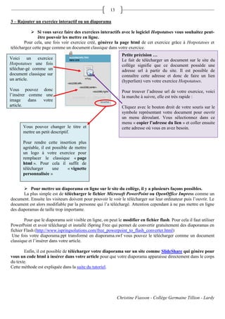 13

3 – Rajouter un exercice interactif ou un diaporama

            Si vous savez faire des exercices interactifs avec le logiciel Hotpotatoes vous souhaitez peut-
               être pouvoir les mettre en ligne.
       Pour cela, une fois voir exercice créé, générez la page html de cet exercice grâce à Hotpotatoes et
téléchargez cette page comme un document classique dans votre exercice.
                                                                Petite précision …
Voici un exercice                                               Le fait de télécharger un document sur le site du
Hotpotatoes une fois                                            collège signifie que ce document possède une
téléchar-gé comme un                                            adresse url à partir du site. Il est possible de
document classique sur                                          connaître cette adresse et donc de faire un lien
un article.                                                     (hyperlien) vers votre exercice Hotpotatoes.
Vous pouvez donc                                                Pour trouver l’adresse url de votre exercice, voici
l’insérer comme une                                             la marche à suivre, elle est très rapide :
image     dans votre
article.                                                        Cliquez avec le bouton droit de votre souris sur le
                                                                symbole représentant votre document pour ouvrir
                                                                un menu déroulant. Vous sélectionnez dans ce
                                                                menu « copier l’adresse du lien » et coller ensuite
       Vous pouvez changer le titre et                          cette adresse où vous en avez besoin.
       mettre un petit descriptif.

       Pour rendre cette insertion plus
       agréable, il est possible de mettre
       un logo à votre exercice pour
       remplacer le classique « page
       html ». Pour cela il suffit de
       télécharger      une     « vignette
       personnalisée »


        Pour mettre un diaporama en ligne sur le site du collège, il y a plusieurs façons possibles.
       La plus simple est de télécharger le fichier Microsoft PowerPoint ou OpenOffice Impress comme un
document. Ensuite les visiteurs doivent pour pouvoir le voir le télécharger sur leur ordinateur puis l’ouvrir. Le
document est alors modifiable par la personne qui l’a téléchargé. Attention cependant à ne pas mettre en ligne
des diaporamas de taille trop importante.

        Pour que le diaporama soit visible en ligne, on peut le modifier en fichier flash. Pour cela il faut utiliser
PowerPoint et avoir téléchargé et installé iSpring Free qui permet de convertir gratuitement des diaporamas en
fichier Flash (http://www.ispringsolutions.com/free_powerpoint_to_flash_converter.html)
 Une fois votre diaporama.ppt transformé en diaporama.swf vous pouvez le télécharger comme un document
classique et l’insérer dans votre article.

       Enfin, il est possible de télécharger votre diaporama sur un site comme SlideShare qui génère pour
vous un code html à insérer dans votre article pour que votre diaporama apparaisse directement dans le corps
du texte.
Cette méthode est expliquée dans la suite du tutoriel.




                                                              Christine Fiasson - Collège Germaine Tillion - Lardy
 
